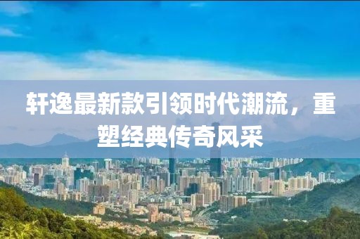 轩逸最新款引领时代潮流，重塑经典传奇风采