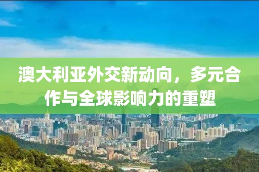 澳大利亚外交新动向，多元合作与全球影响力的重塑