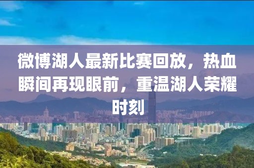 微博湖人最新比赛回放，热血瞬间再现眼前，重温湖人荣耀时刻