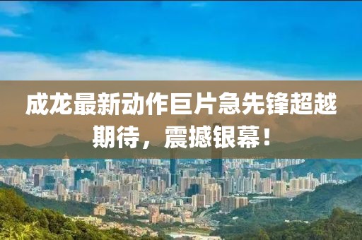 成龙最新动作巨片急先锋超越期待，震撼银幕！