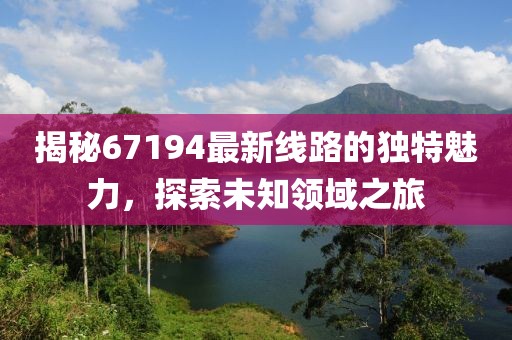 揭秘67194最新线路的独特魅力，探索未知领域之旅