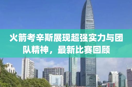 火箭考辛斯展现超强实力与团队精神，最新比赛回顾