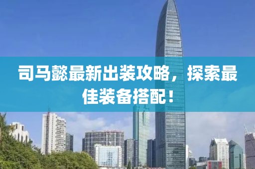 司马懿最新出装攻略，探索最佳装备搭配！