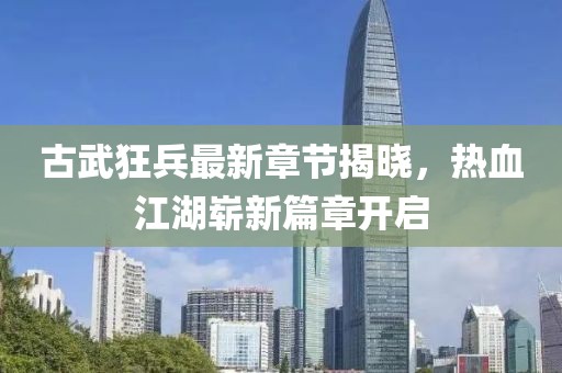 古武狂兵最新章节揭晓，热血江湖崭新篇章开启