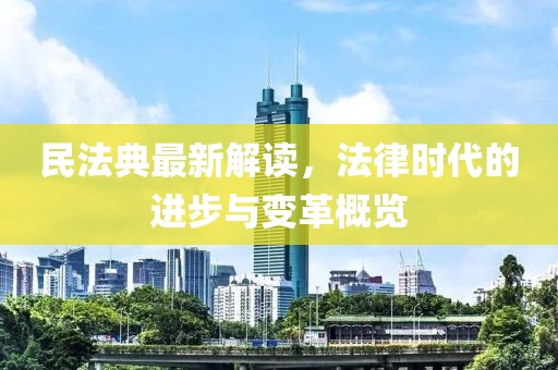 民法典最新解读，法律时代的进步与变革概览