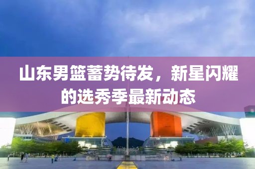 山东男篮蓄势待发，新星闪耀的选秀季最新动态