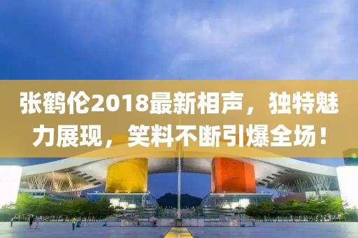张鹤伦2018最新相声，独特魅力展现，笑料不断引爆全场！