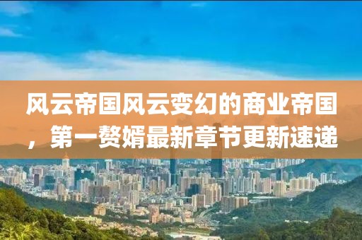 风云帝国风云变幻的商业帝国，第一赘婿最新章节更新速递