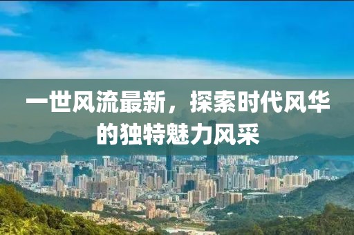 一世风流最新，探索时代风华的独特魅力风采