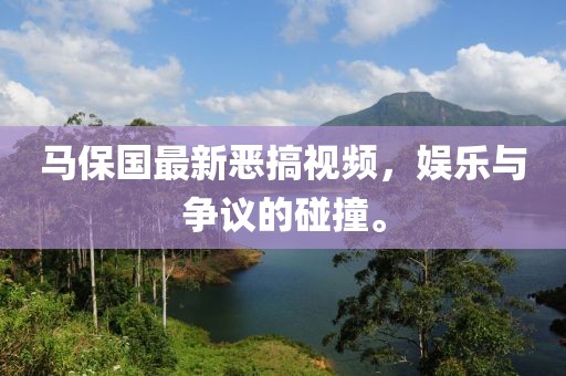 马保国最新恶搞视频，娱乐与争议的碰撞。