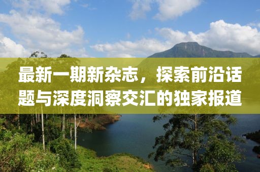 最新一期新杂志，探索前沿话题与深度洞察交汇的独家报道
