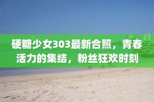 硬糖少女303最新合照，青春活力的集结，粉丝狂欢时刻