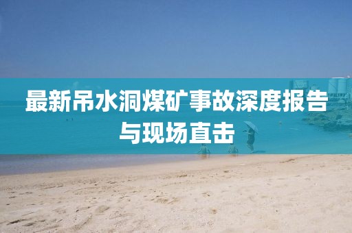 最新吊水洞煤矿事故深度报告与现场直击