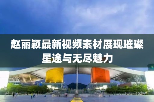 赵丽颖最新视频素材展现璀璨星途与无尽魅力