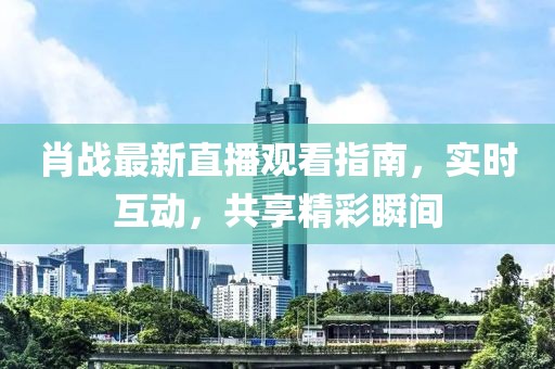 肖战最新直播观看指南，实时互动，共享精彩瞬间