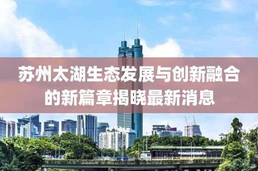 苏州太湖生态发展与创新融合的新篇章揭晓最新消息