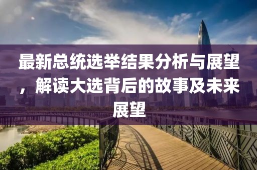 最新总统选举结果分析与展望，解读大选背后的故事及未来展望