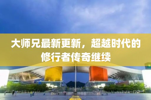 大师兄最新更新，超越时代的修行者传奇继续