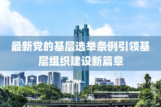 最新党的基层选举条例引领基层组织建设新篇章