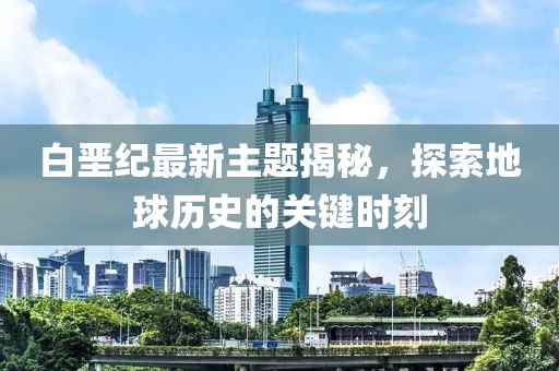 白垩纪最新主题揭秘，探索地球历史的关键时刻