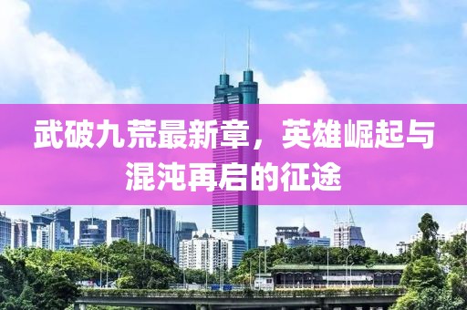 武破九荒最新章，英雄崛起与混沌再启的征途