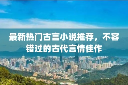 最新热门古言小说推荐，不容错过的古代言情佳作