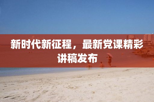 新时代新征程，最新党课精彩讲稿发布