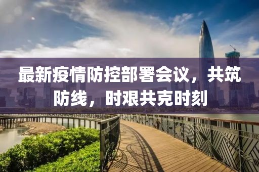 最新疫情防控部署会议，共筑防线，时艰共克时刻