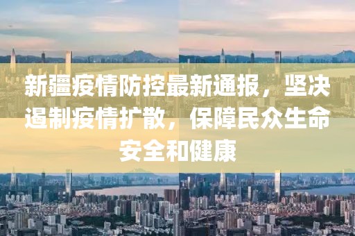 新疆疫情防控最新通报，坚决遏制疫情扩散，保障民众生命安全和健康