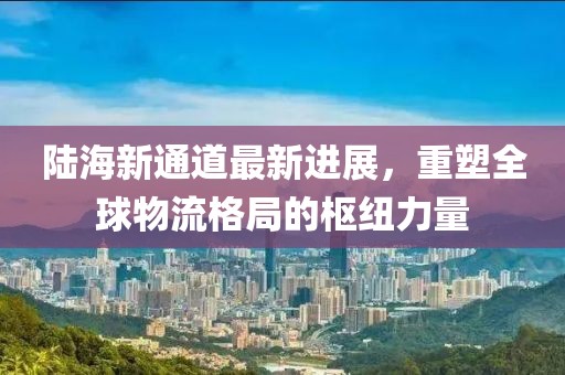 陆海新通道最新进展，重塑全球物流格局的枢纽力量