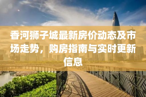 香河狮子城最新房价动态及市场走势，购房指南与实时更新信息