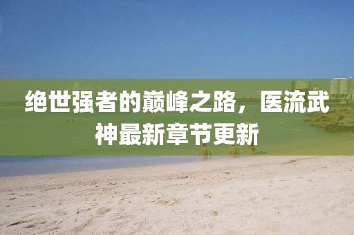 绝世强者的巅峰之路，医流武神最新章节更新