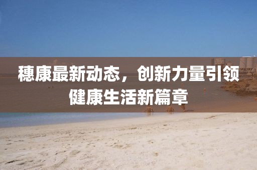 穗康最新动态，创新力量引领健康生活新篇章