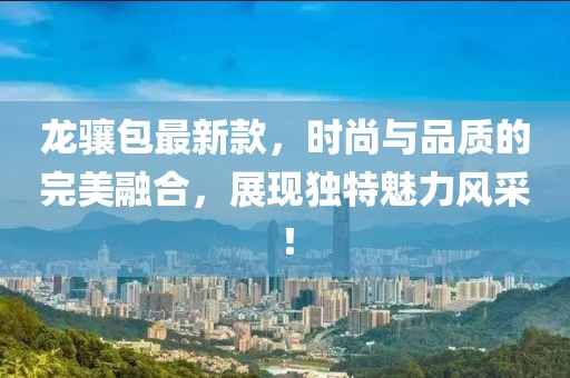 龙骧包最新款，时尚与品质的完美融合，展现独特魅力风采！