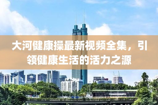 大河健康操最新视频全集，引领健康生活的活力之源