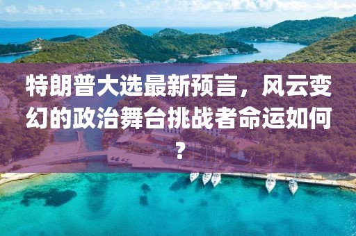 特朗普大选最新预言，风云变幻的政治舞台挑战者命运如何？