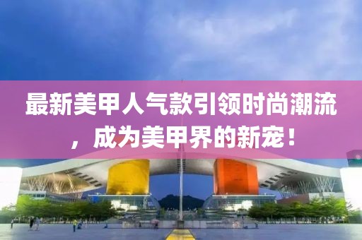 最新美甲人气款引领时尚潮流，成为美甲界的新宠！