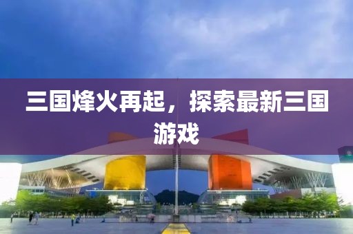 三国烽火再起，探索最新三国游戏