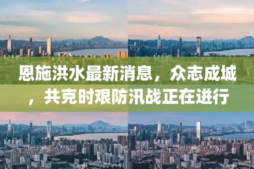 恩施洪水最新消息，众志成城，共克时艰防汛战正在进行