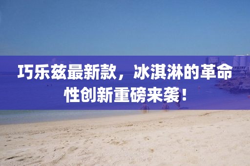 巧乐兹最新款，冰淇淋的革命性创新重磅来袭！