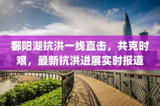 鄱阳湖抗洪一线直击，共克时艰，最新抗洪进展实时报道