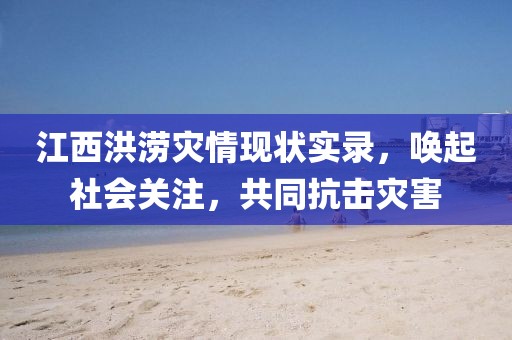 江西洪涝灾情现状实录，唤起社会关注，共同抗击灾害