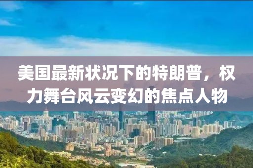 美国最新状况下的特朗普，权力舞台风云变幻的焦点人物