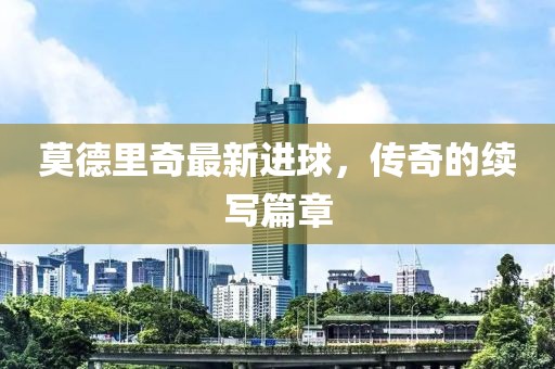 莫德里奇最新进球，传奇的续写篇章