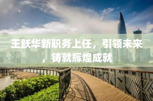 王跃华新职务上任，引领未来，铸就辉煌成就