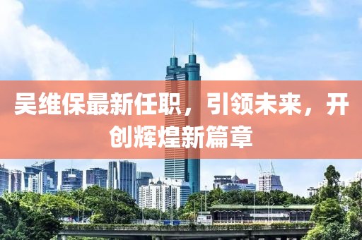 吴维保最新任职，引领未来，开创辉煌新篇章