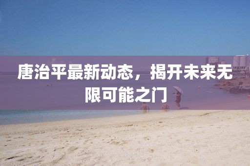 唐治平最新动态，揭开未来无限可能之门