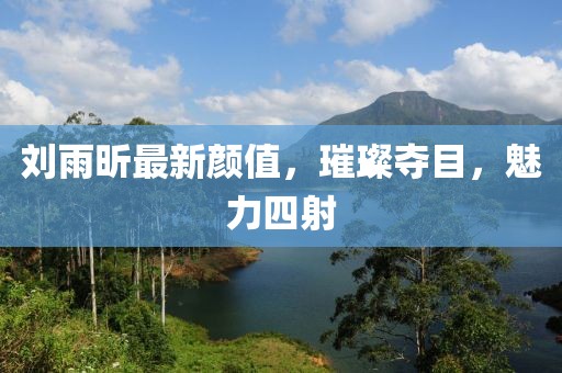 刘雨昕最新颜值，璀璨夺目，魅力四射