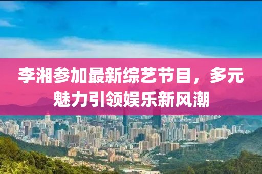 李湘参加最新综艺节目，多元魅力引领娱乐新风潮