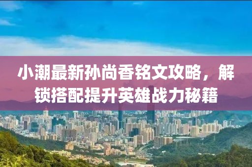 小潮最新孙尚香铭文攻略，解锁搭配提升英雄战力秘籍